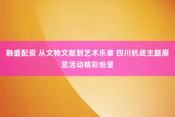 融盛配资 从文物文献到艺术乐章 四川抗战主题展览活动精彩纷呈