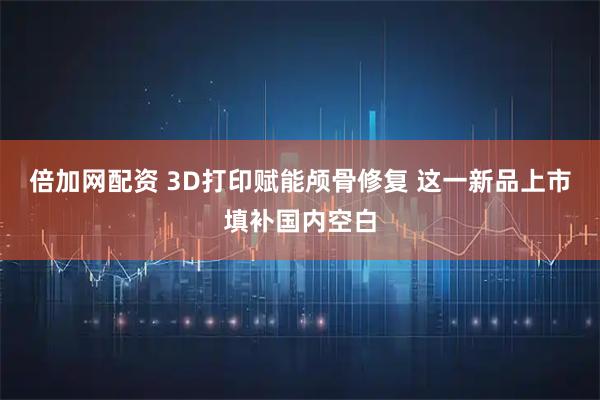 倍加网配资 3D打印赋能颅骨修复 这一新品上市填补国内空白