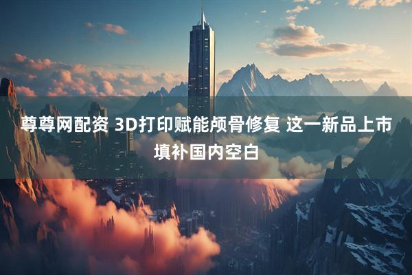 尊尊网配资 3D打印赋能颅骨修复 这一新品上市填补国内空白