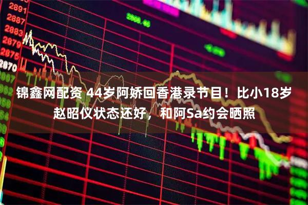 锦鑫网配资 44岁阿娇回香港录节目！比小18岁赵昭仪状态还好，和阿Sa约会晒照