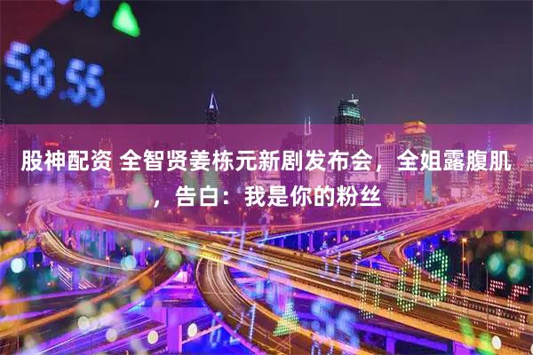 股神配资 全智贤姜栋元新剧发布会，全姐露腹肌，告白：我是你的粉丝