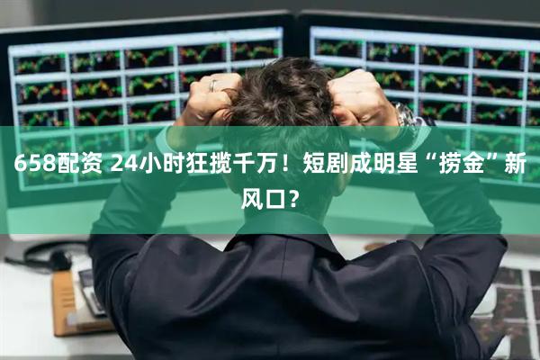 658配资 24小时狂揽千万！短剧成明星“捞金”新风口？
