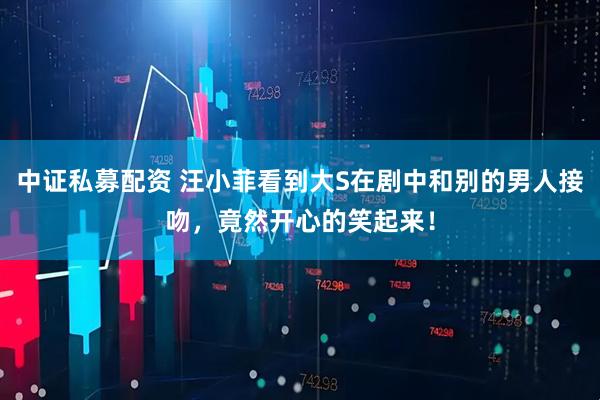 中证私募配资 汪小菲看到大S在剧中和别的男人接吻，竟然开心的笑起来！