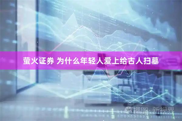 萤火证券 为什么年轻人爱上给古人扫墓