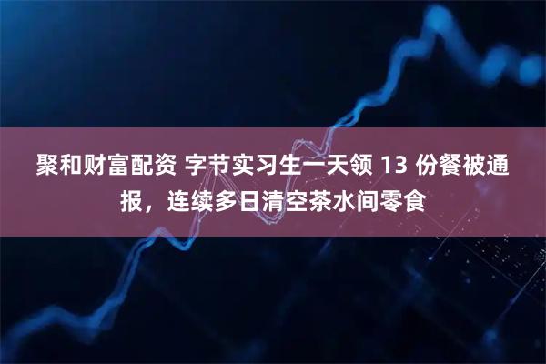聚和财富配资 字节实习生一天领 13 份餐被通报，连续多日清空茶水间零食