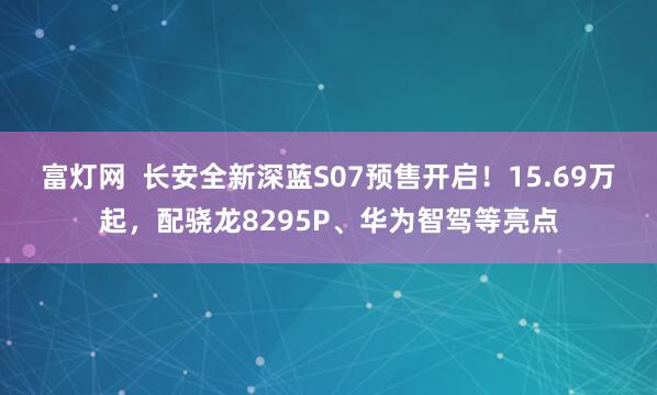 富灯网  长安全新深蓝S07预售开启！15.69万起，配骁龙8295P、华为智驾等亮点