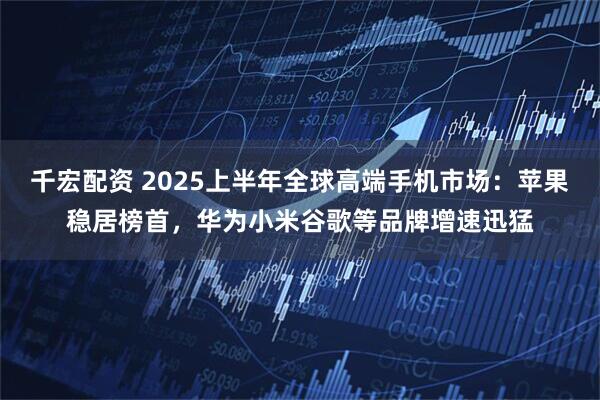 千宏配资 2025上半年全球高端手机市场：苹果稳居榜首，华为小米谷歌等品牌增速迅猛