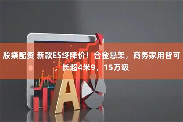 股樂配资 新款ES终降价！合金悬架，商务家用皆可，长超4米9，15万级