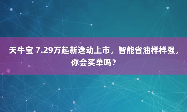 天牛宝 7.29万起新逸动上市，智能省油样样强，你会买单吗？