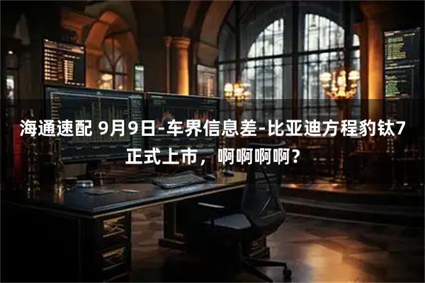 海通速配 9月9日-车界信息差-比亚迪方程豹钛7正式上市，啊啊啊啊？