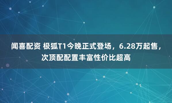 闻喜配资 极狐T1今晚正式登场，6.28万起售，次顶配配置丰富性价比超高