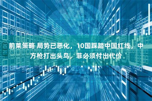 前莱策略 局势已恶化，10国踩踏中国红线，中方枪打出头鸟，菲必须付出代价