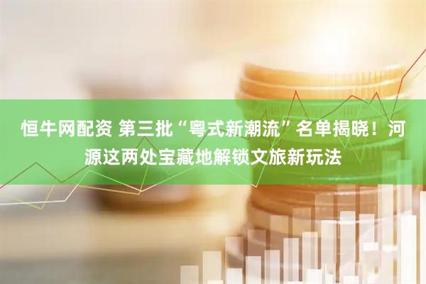 恒牛网配资 第三批“粤式新潮流”名单揭晓！河源这两处宝藏地解锁文旅新玩法