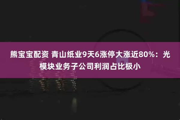 熊宝宝配资 青山纸业9天6涨停大涨近80%：光模块业务子公司利润占比极小