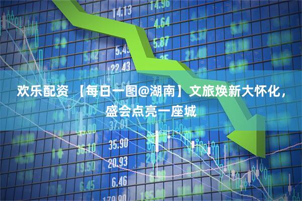 欢乐配资 【每日一图@湖南】文旅焕新大怀化，盛会点亮一座城