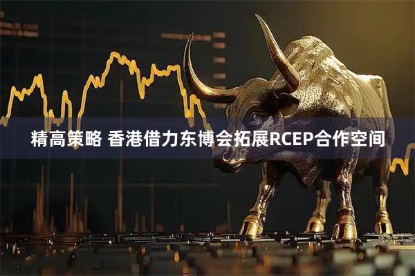 精高策略 香港借力东博会拓展RCEP合作空间