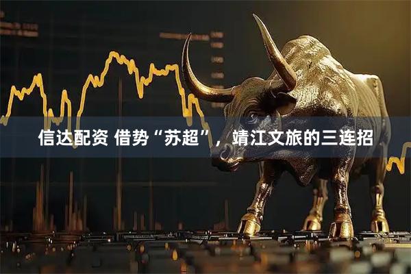 信达配资 借势“苏超”，靖江文旅的三连招