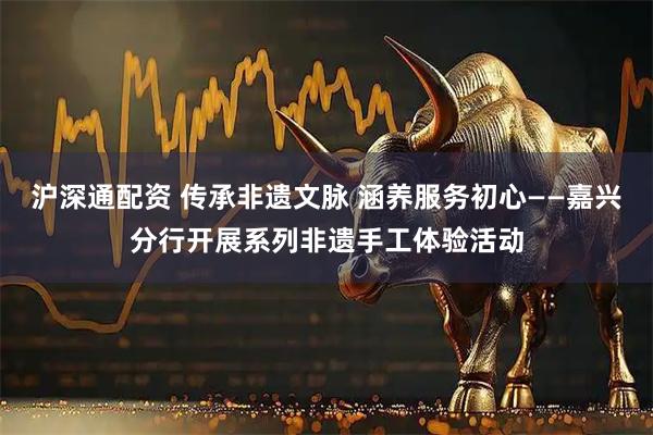 沪深通配资 传承非遗文脉 涵养服务初心——嘉兴分行开展系列非遗手工体验活动