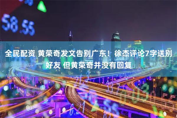 全民配资 黄荣奇发文告别广东！徐杰评论7字送别好友 但黄荣奇并没有回复
