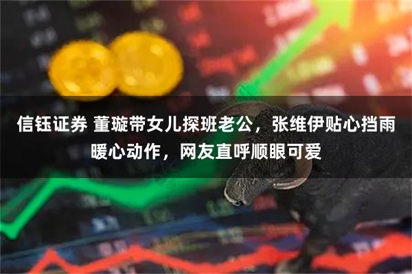 信钰证券 董璇带女儿探班老公，张维伊贴心挡雨暖心动作，网友直呼顺眼可爱