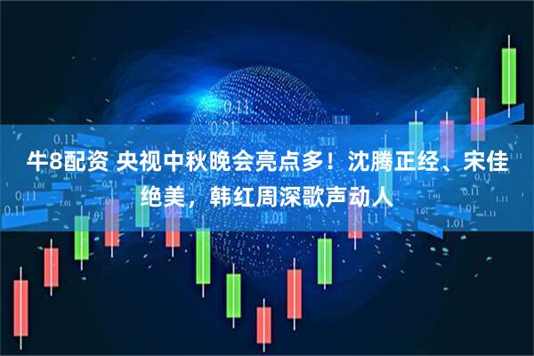 牛8配资 央视中秋晚会亮点多！沈腾正经、宋佳绝美，韩红周深歌声动人