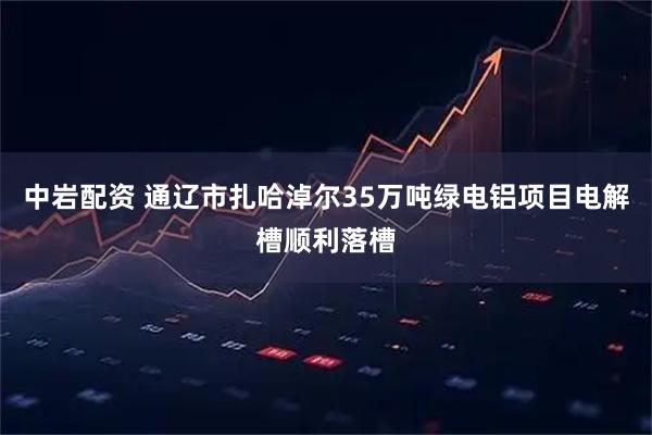 中岩配资 通辽市扎哈淖尔35万吨绿电铝项目电解槽顺利落槽