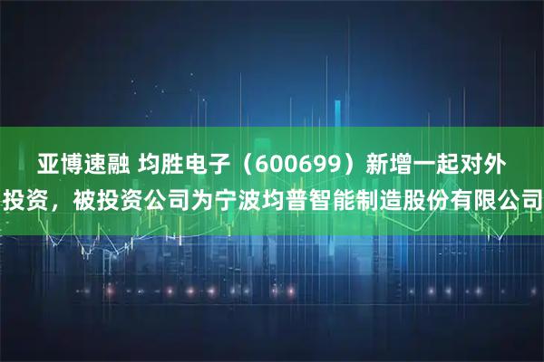 亚博速融 均胜电子（600699）新增一起对外投资，被投资公司为宁波均普智能制造股份有限公司