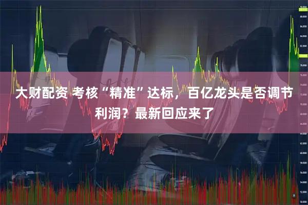 大财配资 考核“精准”达标,百亿龙头是否调节利润?最新回应来了