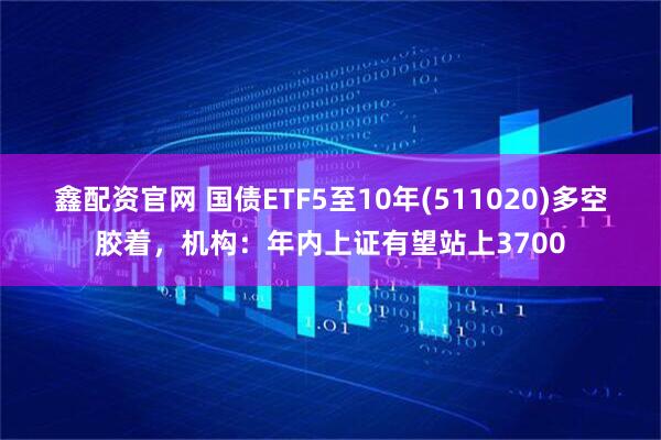 鑫配资官网 国债ETF5至10年(511020)多空胶着，机构：年内上证有望站上3700