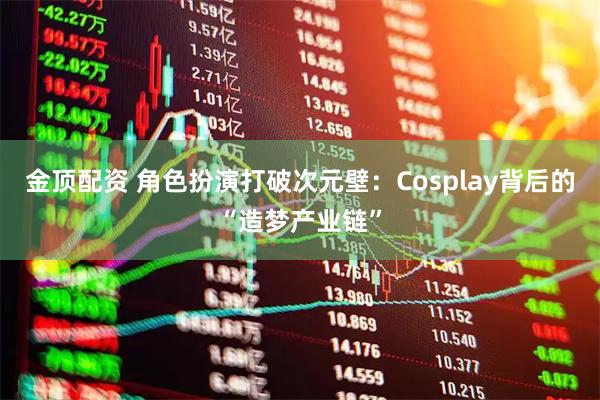金顶配资 角色扮演打破次元壁：Cosplay背后的“造梦产业链”