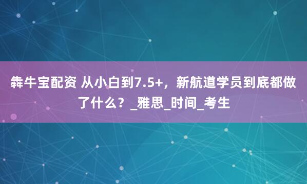 犇牛宝配资 从小白到7.5+，新航道学员到底都做了什么？_雅思_时间_考生