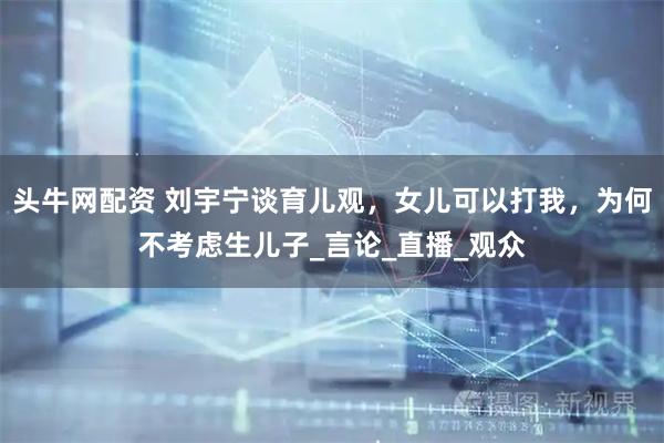 头牛网配资 刘宇宁谈育儿观,女儿可以打我,为何不考虑生儿子_言论_直播_观众