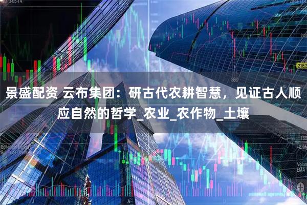 景盛配资 云布集团：研古代农耕智慧，见证古人顺应自然的哲学_农业_农作物_土壤