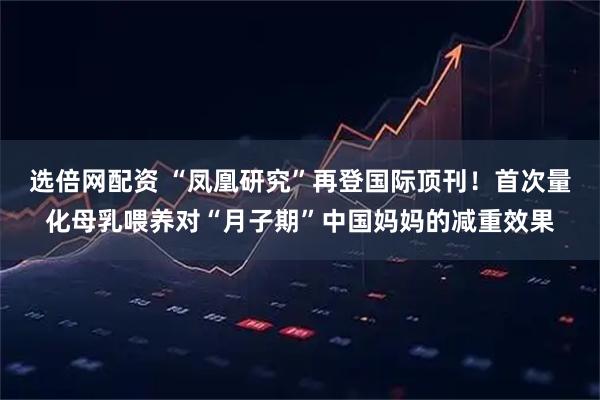选倍网配资 “凤凰研究”再登国际顶刊!首次量化母乳喂养对“月子期”中国妈妈的减重效果