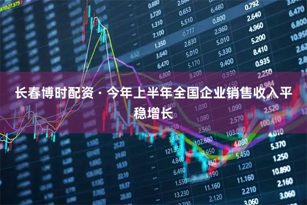 长春博时配资 · 今年上半年全国企业销售收入平稳增长