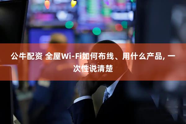 公牛配资 全屋Wi-Fi如何布线、用什么产品, 一次性说清楚