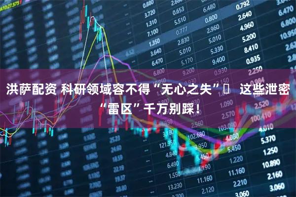 洪萨配资 科研领域容不得“无心之失”​ 这些泄密“雷区”千万别踩！