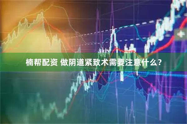 楠帮配资 做阴道紧致术需要注意什么?