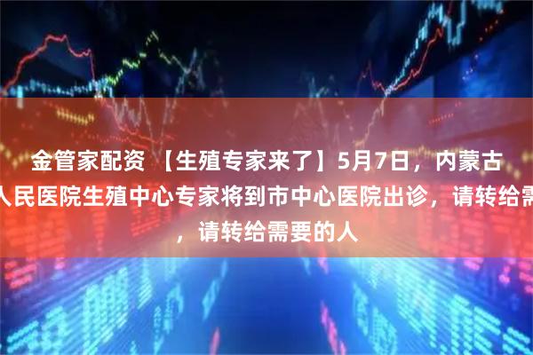 金管家配资 【生殖专家来了】5月7日，内蒙古自治区人民医院生殖中心专家将到市中心医院出诊，请转给需要的人
